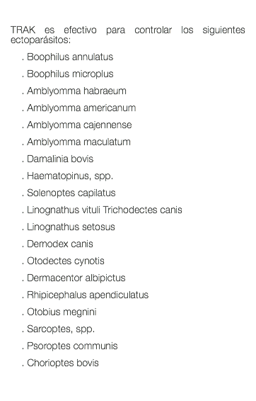  TRAK es efectivo para controlar los siguientes ectoparásitos: . Boophilus annulatus . Boophilus microplus . Amblyomma habraeum . Amblyomma americanum . Amblyomma cajennense . Amblyomma maculatum . Damalinia bovis . Haematopinus, spp. . Solenoptes capilatus . Linognathus vituli Trichodectes canis . Linognathus setosus . Demodex canis . Otodectes cynotis . Dermacentor albipictus . Rhipicephalus apendiculatus . Otobius megnini . Sarcoptes, spp. . Psoroptes communis . Chorioptes bovis 