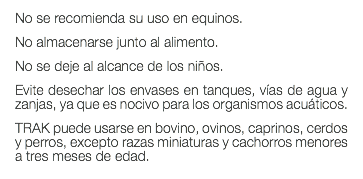 No se recomienda su uso en equinos. No almacenarse junto al alimento. No se deje al alcance de los niños. Evite desechar los envases en tanques, vías de agua y zanjas, ya que es nocivo para los organismos acuáticos. TRAK puede usarse en bovino, ovinos, caprinos, cerdos y perros, excepto razas miniaturas y cachorros menores a tres meses de edad.
