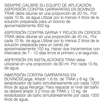 SIEMPRE CALIBRE SU EQUIPO DE APLICACIÓN ASPERSIÓN CONTRA GARRAPATAS EN BOVINOS TRAK debe diluirse en una proporción de 20 mL. Por cada 10 lts. de agua.Utilizar por lo menos 4 litros de la solución preparada para un bovino de aproximadamente 300 kg. ASPERSIÓN CONTRA SARNA Y PIOJOS EN CERDOS TRAK debe diluirse en una proporción de 40 mL. Por cada 10 lts. de agua.Utilizar por lo menos 2 litros de la solución preparada para un cerdo de aproximadamente 100 kg. Hacer dos tratamientos con intervalos de 7 - 10 días entre el primero y el segundo. ASPERSIÓN EN INSTALACIONES TRAK debe utilizarse en una proporción de 80 ml. Por cada 10 lts. de agua. INMERSIÓN CONTRA GARRAPATAS EN BOVINOSCarga: Añadir 1.6 lts. de TRAK y 6 kg. De estabilizador de baño simultáneamente por cada 1000 litros de agua.Recarga: Para reajustar el nivel del baño se deberá añadir 3.2 litros de TRAK y 12 kg. de estabilizador de baño simultáneamente por cada 1000 litros de agua. 