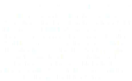 WELL-BEING FOR A BETTER WORLD Thanks to our extensive team of distributors and the proven quality of our products, at LAPISA, we have crossed borders reaching a large part of Latin America, the Caribbean, Central Africa, the Middle East and the Asian Pacific, with a world-class portfolio that includes: antibiotics, biologicals, pharmaceuticals, premixes and products for the protection of crops.