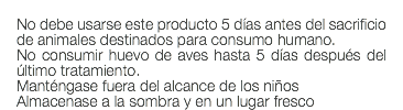  No debe usarse este producto 5 días antes del sacrificio de animales destinados para consumo humano. No consumir huevo de aves hasta 5 días después del último tratamiento. Manténgase fuera del alcance de los niños Almacenase a la sombra y en un lugar fresco