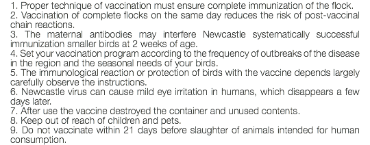 1. Proper technique of vaccination must ensure complete immunization of the flock. 2. Vaccination of complete flocks on the same day reduces the risk of post-vaccinal chain reactions. 3. The maternal antibodies may interfere Newcastle systematically successful immunization smaller birds at 2 weeks of age. 4. Set your vaccination program according to the frequency of outbreaks of the disease in the region and the seasonal needs of your birds. 5. The immunological reaction or protection of birds with the vaccine depends largely carefully observe the instructions. 6. Newcastle virus can cause mild eye irritation in humans, which disappears a few days later. 7. After use the vaccine destroyed the container and unused contents. 8. Keep out of reach of children and pets. 9. Do not vaccinate within 21 days before slaughter of animals intended for human consumption.