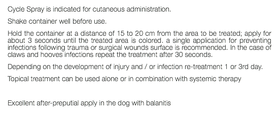 Cycle Spray is indicated for cutaneous administration. Shake container well before use. Hold the container at a distance of 15 to 20 cm from the area to be treated; apply for about 3 seconds until the treated area is colored. a single application for preventing infections following trauma or surgical wounds surface is recommended. In the case of claws and hooves infections repeat the treatment after 30 seconds. Depending on the development of injury and / or infection re-treatment 1 or 3rd day. Topical treatment can be used alone or in combination with systemic therapy Excellent after-preputial apply in the dog with balanitis 