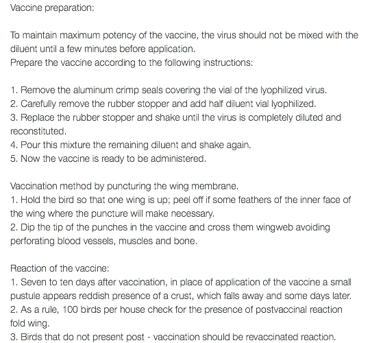 Vaccine preparation: To maintain maximum potency of the vaccine, the virus should not be mixed with the diluent until a few minutes before application. Prepare the vaccine according to the following instructions: 1. Remove the aluminum crimp seals covering the vial of the lyophilized virus. 2. Carefully remove the rubber stopper and add half diluent vial lyophilized. 3. Replace the rubber stopper and shake until the virus is completely diluted and reconstituted. 4. Pour this mixture the remaining diluent and shake again. 5. Now the vaccine is ready to be administered. Vaccination method by puncturing the wing membrane. 1. Hold the bird so that one wing is up; peel off if some feathers of the inner face of the wing where the puncture will make necessary. 2. Dip the tip of the punches in the vaccine and cross them wingweb avoiding perforating blood vessels, muscles and bone. Reaction of the vaccine: 1. Seven to ten days after vaccination, in place of application of the vaccine a small pustule appears reddish presence of a crust, which falls away and some days later. 2. As a rule, 100 birds per house check for the presence of postvaccinal reaction fold wing. 3. Birds that do not present post - vaccination should be revaccinated reaction.