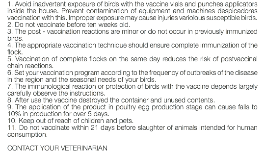 1. Avoid inadvertent exposure of birds with the vaccine vials and punches applicators inside the house. Prevent contamination of equipment and machines despicadoras vaccination with this. Improper exposure may cause injuries variolous susceptible birds. 2. Do not vaccinate before ten weeks old. 3. The post - vaccination reactions are minor or do not occur in previously immunized birds. 4. The appropriate vaccination technique should ensure complete immunization of the flock. 5. Vaccination of complete flocks on the same day reduces the risk of postvaccinal chain reactions. 6. Set your vaccination program according to the frequency of outbreaks of the disease in the region and the seasonal needs of your birds. 7. The immunological reaction or protection of birds with the vaccine depends largely carefully observe the instructions. 8. After use the vaccine destroyed the container and unused contents. 9. The application of the product in poultry egg production stage can cause falls to 10% in production for over 5 days. 10. Keep out of reach of children and pets. 11. Do not vaccinate within 21 days before slaughter of animals intended for human consumption. CONTACT YOUR VETERINARIAN