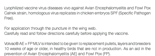  Lyophilized vaccine virus diseases vivo against Avian Encephalomyelitis and Fowl Pox Calnek strain, homologous virus replicates in chicken embryos SPF (Specific Pathogen Free). For application through the puncture in the wing web. Carefully read and follow directions carefully before applying the vaccine. Volvac® AE + FP MLV is intended to be given to replacement pullets, layers and breeders 10 weeks of age or older, in healthy birds that are not in production. As an aid in the prevention of Avian Encephalomyelitis (AE) and Fowl Pox (FP).