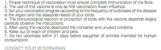 1. Proper technique of vaccination must ensure complete immunization of the flock. 2. The use of this vaccine is only as first vaccination Avian Influenza. 3. Set your vaccination program according to the frequency of outbreaks of the disease in the region and the seasonal needs of your birds. 4. The immunological reaction or protection of birds with the vaccine depends largely carefully observe the instructions. 5. After using the vaccine destroyed the container and unused contents. 6. Keep out of reach of children and pets. 7. Do not vaccinate within 21 days before slaughter of animals intended for human consumption. CONTACT YOUR VETERINARIAN