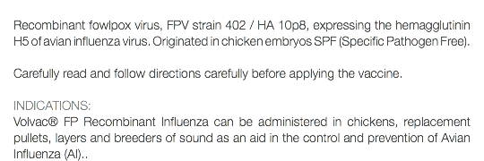  Recombinant fowlpox virus, FPV strain 402 / HA 10p8, expressing the hemagglutinin H5 of avian influenza virus. Originated in chicken embryos SPF (Specific Pathogen Free). Carefully read and follow directions carefully before applying the vaccine. INDICATIONS: Volvac® FP Recombinant Influenza can be administered in chickens, replacement pullets, layers and breeders of sound as an aid in the control and prevention of Avian Influenza (AI)..