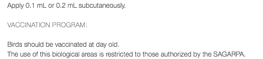 Apply 0.1 mL or 0.2 mL subcutaneously. VACCINATION PROGRAM: Birds should be vaccinated at day old. The use of this biological areas is restricted to those authorized by the SAGARPA.