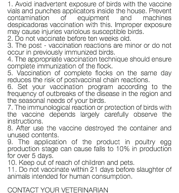 1. Avoid inadvertent exposure of birds with the vaccine vials and punches applicators inside the house. Prevent contamination of equipment and machines despicadoras vaccination with this. Improper exposure may cause injuries variolous susceptible birds. 2. Do not vaccinate before ten weeks old. 3. The post - vaccination reactions are minor or do not occur in previously immunized birds. 4. The appropriate vaccination technique should ensure complete immunization of the flock. 5. Vaccination of complete flocks on the same day reduces the risk of postvaccinal chain reactions. 6. Set your vaccination program according to the frequency of outbreaks of the disease in the region and the seasonal needs of your birds. 7. The immunological reaction or protection of birds with the vaccine depends largely carefully observe the instructions. 8. After use the vaccine destroyed the container and unused contents. 9. The application of the product in poultry egg production stage can cause falls to 10% in production for over 5 days. 10. Keep out of reach of children and pets. 11. Do not vaccinate within 21 days before slaughter of animals intended for human consumption. CONTACT YOUR VETERINARIAN